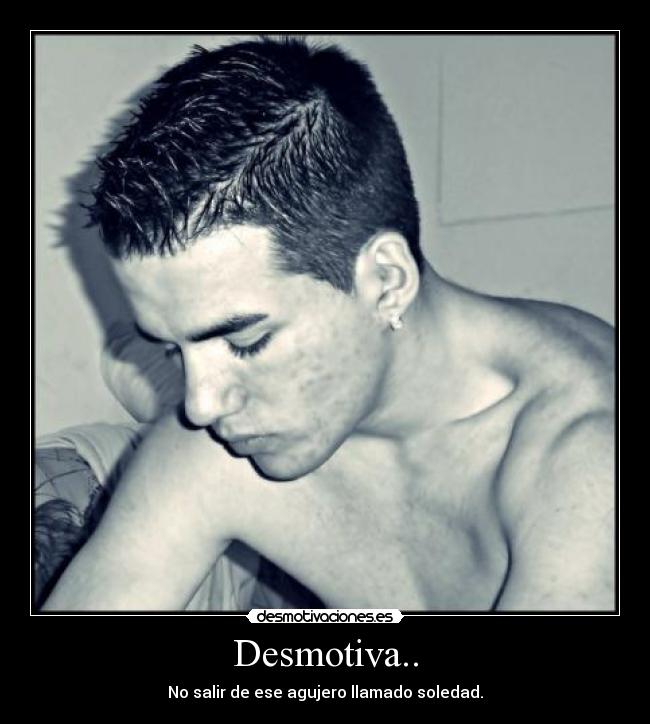 Desmotiva.. - No salir de ese agujero llamado soledad.