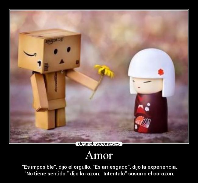 Amor - Es imposible. dijo el orgullo. Es arriesgado. dijo la experiencia.
No tiene sentido. dijo la razón. Inténtalo susurró el corazón.