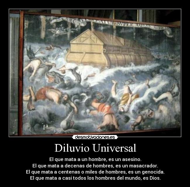 Diluvio Universal - El que mata a un hombre, es un asesino.
El que mata a decenas de hombres, es un masacrador.
El que mata a centenas o miles de hombres, es un genocida.
El que mata a casi todos los hombres del mundo, es Dios.