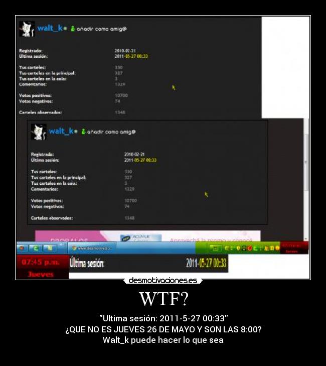 WTF? - Ultima sesión: 2011-5-27 00:33
¿QUE NO ES JUEVES 26 DE MAYO Y SON LAS 8:00?
Walt_k puede hacer lo que sea