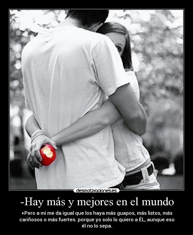 -Hay más y mejores en el mundo - +Pero a mi me da igual que los haya más guapos, más listos, más
cariñosos o más fuertes. porque yo solo lo quiero a ÉL, aunque eso
él no lo sepa.