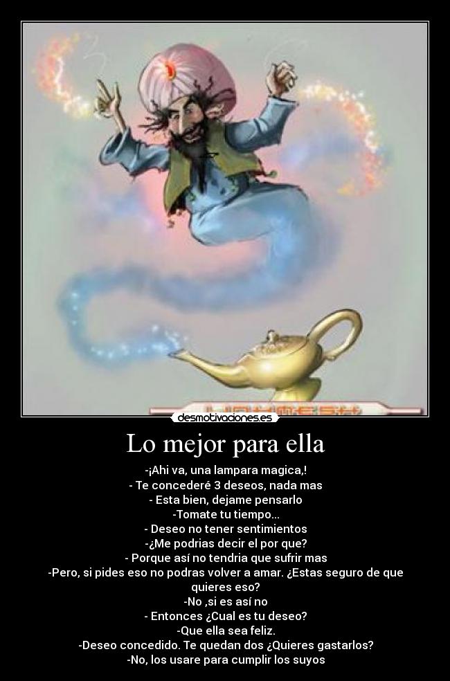 Lo mejor para ella - -¡Ahi va, una lampara magica,!
- Te concederé 3 deseos, nada mas
- Esta bien, dejame pensarlo
-Tomate tu tiempo...
- Deseo no tener sentimientos
-¿Me podrias decir el por que?
- Porque así no tendria que sufrir mas
-Pero, si pides eso no podras volver a amar. ¿Estas seguro de que quieres eso?
-No ,si es así no
- Entonces ¿Cual es tu deseo?
-Que ella sea feliz.
-Deseo concedido. Te quedan dos ¿Quieres gastarlos?
-No, los usare para cumplir los suyos