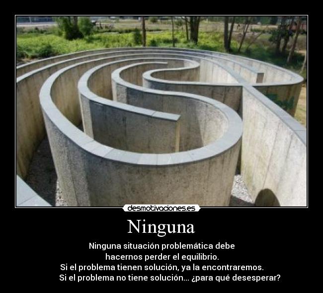 Ninguna - Ninguna situación problemática debe
hacernos perder el equilibrio.
Si el problema tienen solución, ya la encontraremos.
        Si el problema no tiene solución... ¿para qué desesperar?