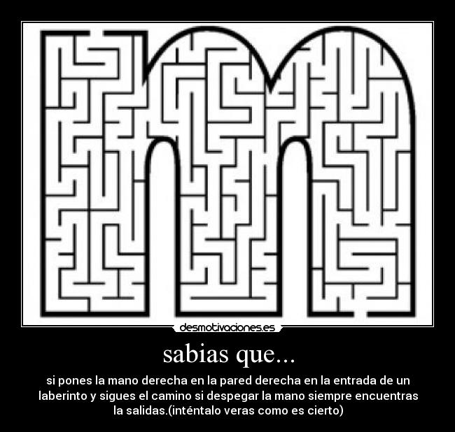 sabias que... - si pones la mano derecha en la pared derecha en la entrada de un
laberinto y sigues el camino si despegar la mano siempre encuentras
la salidas.(inténtalo veras como es cierto)