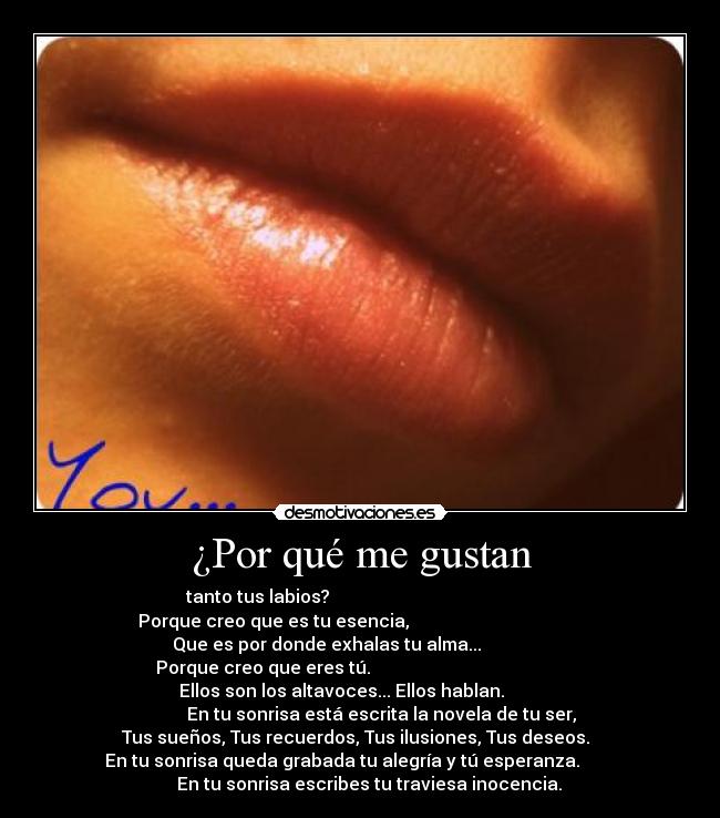 ¿Por qué me gustan - tanto tus labios?
Porque creo que es tu esencia,
Que es por donde exhalas tu alma...
Porque creo que eres tú.
Ellos son los altavoces... Ellos hablan.
En tu sonrisa está escrita la novela de tu ser,
Tus sueños, Tus recuerdos, Tus ilusiones, Tus deseos.
En tu sonrisa queda grabada tu alegría y tú esperanza.
En tu sonrisa escribes tu traviesa inocencia.