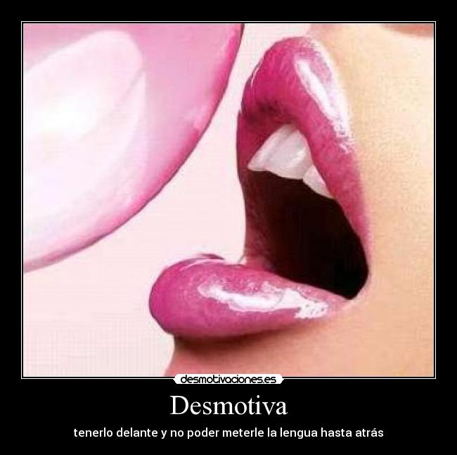 Desmotiva - tenerlo delante y no poder meterle la lengua hasta atrás