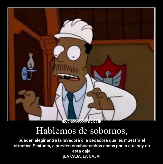 Hablemos de sobornos, - pueden elegir entre la lavadora o la secadora que les muestra el
atractivo Smithers, o pueden cambiar ambas cosas por lo que hay en
esta caja.
¡LA CAJA, LA CAJA!
