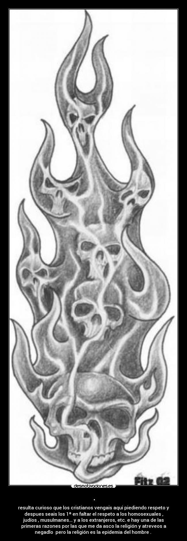 . - resulta curioso que los cristianos vengais aqui piediendo respeto y
despues seais los 1º en faltar el respeto a los homosexuales ,
judíos , musulmanes... y a los extranjeros, etc. e hay una de las
primeras razones por las que me da asco la religión y atreveos a
negadlo pero la religión es la epidemia del hombre .