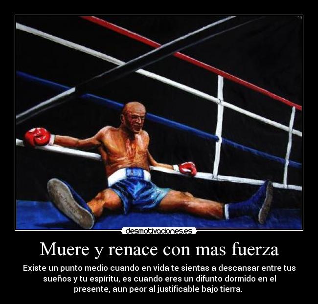 Muere y renace con mas fuerza - Existe un punto medio cuando en vida te sientas a descansar entre tus
sueños y tu espíritu, es cuando eres un difunto dormido en el
presente, aun peor al justificable bajo tierra.