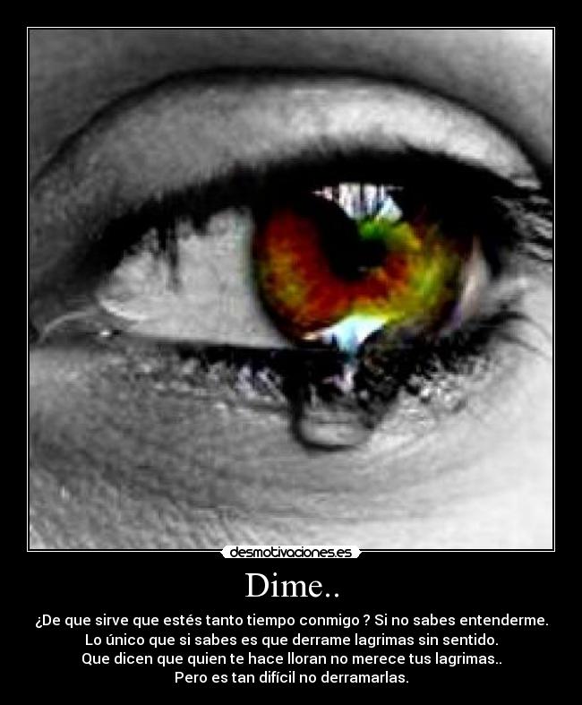 Dime.. - ¿De que sirve que estés tanto tiempo conmigo ? Si no sabes entenderme.
Lo único que si sabes es que derrame lagrimas sin sentido.
Que dicen que quien te hace lloran no merece tus lagrimas..
Pero es tan difícil no derramarlas.