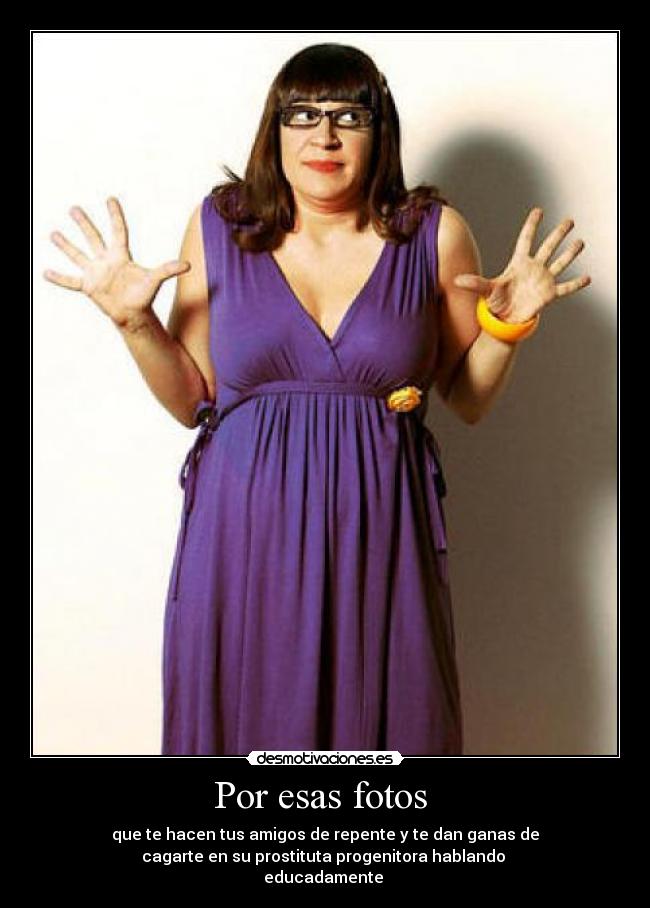 Por esas fotos - que te hacen tus amigos de repente y te dan ganas de
cagarte en su prostituta progenitora hablando
educadamente