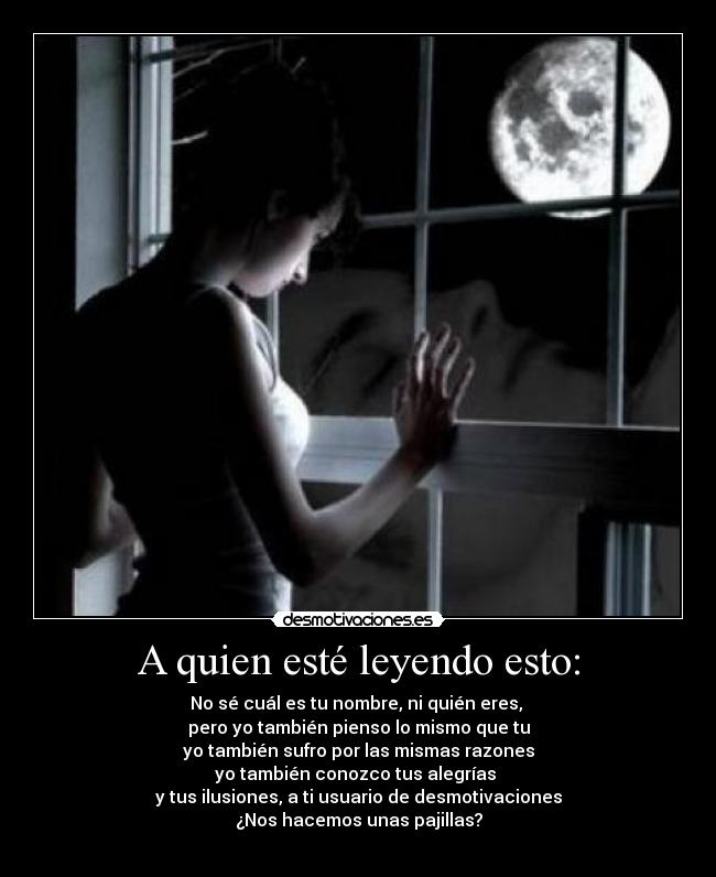 A quien esté leyendo esto: - No sé cuál es tu nombre, ni quién eres, 
pero yo también pienso lo mismo que tu
yo también sufro por las mismas razones
yo también conozco tus alegrías 
y tus ilusiones, a ti usuario de desmotivaciones
¿Nos hacemos unas pajillas?
