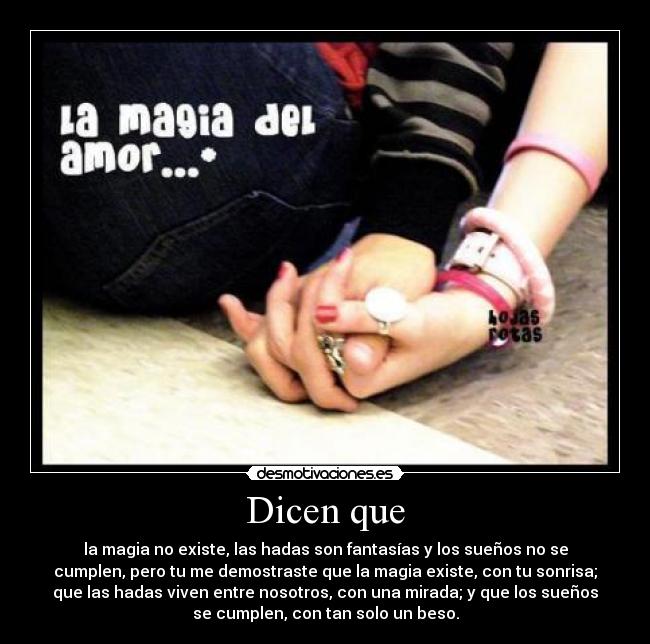 Dicen que - la magia no existe, las hadas son fantasías y los sueños no se
cumplen, pero tu me demostraste que la magia existe, con tu sonrisa;
que las hadas viven entre nosotros, con una mirada; y que los sueños
se cumplen, con tan solo un beso.