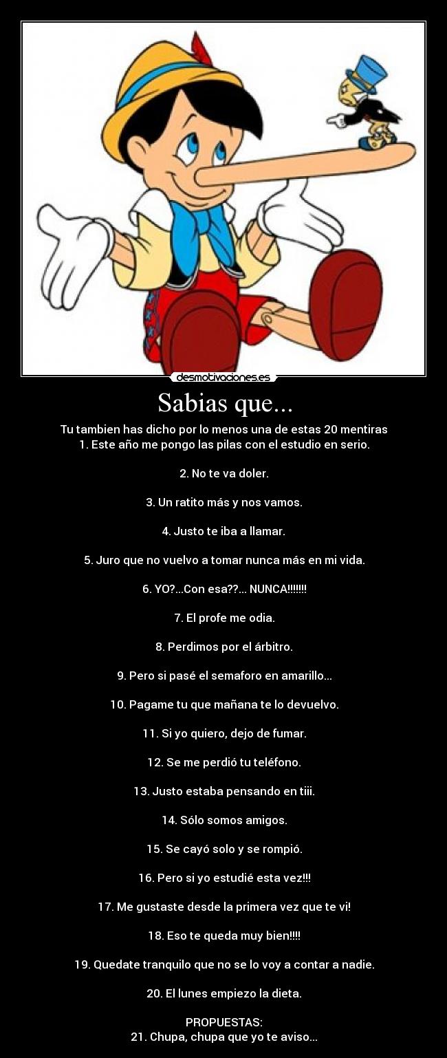 Sabias que... - Tu tambien has dicho por lo menos una de estas 20 mentiras
1. Este año me pongo las pilas con el estudio en serio.

2. No te va doler.

3. Un ratito más y nos vamos.

4. Justo te iba a llamar.

5. Juro que no vuelvo a tomar nunca más en mi vida.

6. YO?...Con esa??... NUNCA!!!!!!!

7. El profe me odia.

8. Perdimos por el árbitro.

9. Pero si pasé el semaforo en amarillo...

10. Pagame tu que mañana te lo devuelvo.

11. Si yo quiero, dejo de fumar.

12. Se me perdió tu teléfono.

13. Justo estaba pensando en tiii.

14. Sólo somos amigos.

15. Se cayó solo y se rompió.

16. Pero si yo estudié esta vez!!!

17. Me gustaste desde la primera vez que te vi!

18. Eso te queda muy bien!!!!

19. Quedate tranquilo que no se lo voy a contar a nadie.

20. El lunes empiezo la dieta.

PROPUESTAS:
21. Chupa, chupa que yo te aviso...