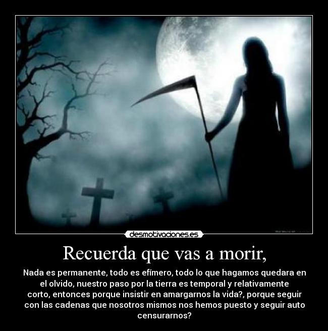 Recuerda que vas a morir, - Nada es permanente, todo es efímero, todo lo que hagamos quedara en
el olvido, nuestro paso por la tierra es temporal y relativamente
corto, entonces porque insistir en amargarnos la vida?, porque seguir
con las cadenas que nosotros mismos nos hemos puesto y seguir auto
censurarnos?