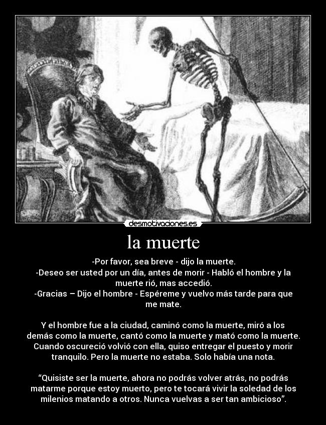 la muerte - -Por favor, sea breve - dijo la muerte.
-Deseo ser usted por un día, antes de morir - Habló el hombre y la
muerte rió, mas accedió.
-Gracias – Dijo el hombre - Espéreme y vuelvo más tarde para que
me mate.
 
Y el hombre fue a la ciudad, caminó como la muerte, miró a los
demás como la muerte, cantó como la muerte y mató como la muerte.
Cuando oscureció volvió con ella, quiso entregar el puesto y morir
tranquilo. Pero la muerte no estaba. Solo había una nota.
 
“Quisiste ser la muerte, ahora no podrás volver atrás, no podrás
matarme porque estoy muerto, pero te tocará vivir la soledad de los
milenios matando a otros. Nunca vuelvas a ser tan ambicioso”.
 