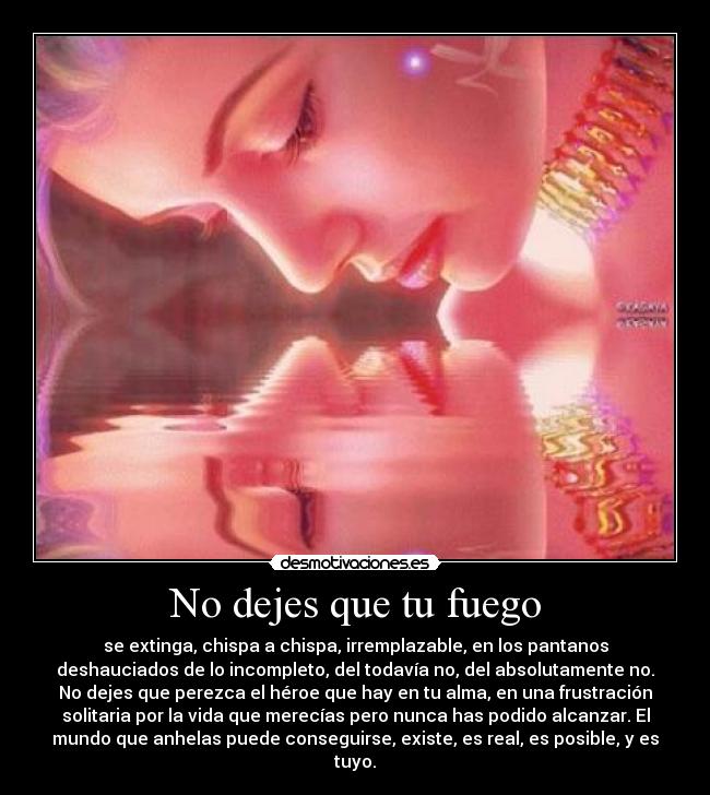 No dejes que tu fuego - se extinga, chispa a chispa, irremplazable, en los pantanos
deshauciados de lo incompleto, del todavía no, del absolutamente no.
No dejes que perezca el héroe que hay en tu alma, en una frustración
solitaria por la vida que merecías pero nunca has podido alcanzar. El
mundo que anhelas puede conseguirse, existe, es real, es posible, y es
tuyo.