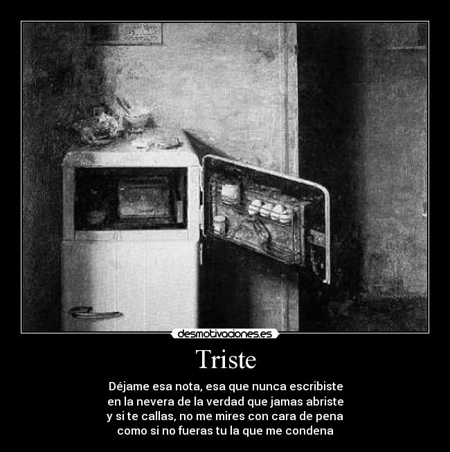 Triste - Déjame esa nota, esa que nunca escribiste
en la nevera de la verdad que jamas abriste
y si te callas, no me mires con cara de pena
como si no fueras tu la que me condena