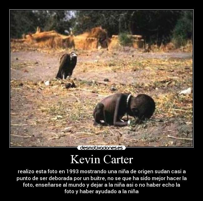 Kevin Carter - realizo esta foto en 1993 mostrando una niña de origen sudan casi a
punto de ser deborada por un buitre, no se que ha sido mejor hacer la
foto, enseñarse al mundo y dejar a la niña asi o no haber echo la
foto y haber ayudado a la niña