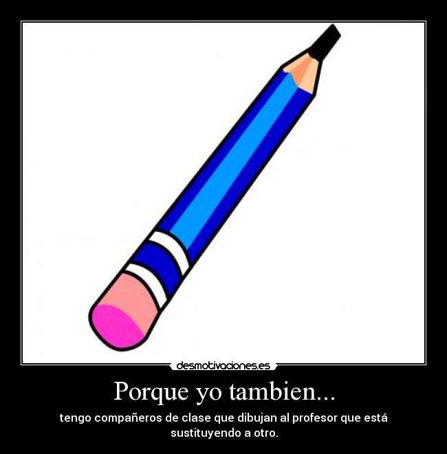 Porque yo tambien... - tengo compañeros de clase que dibujan al profesor que está sustituyendo a otro.