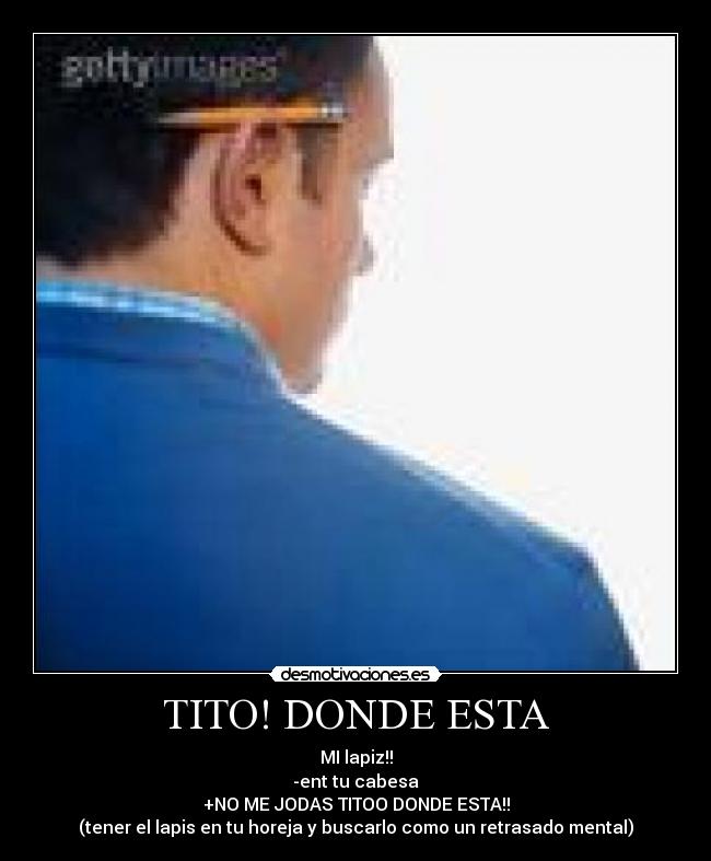 TITO! DONDE ESTA - MI lapiz!!
-ent tu cabesa
+NO ME JODAS TITOO DONDE ESTA!!
(tener el lapis en tu horeja y buscarlo como un retrasado mental)