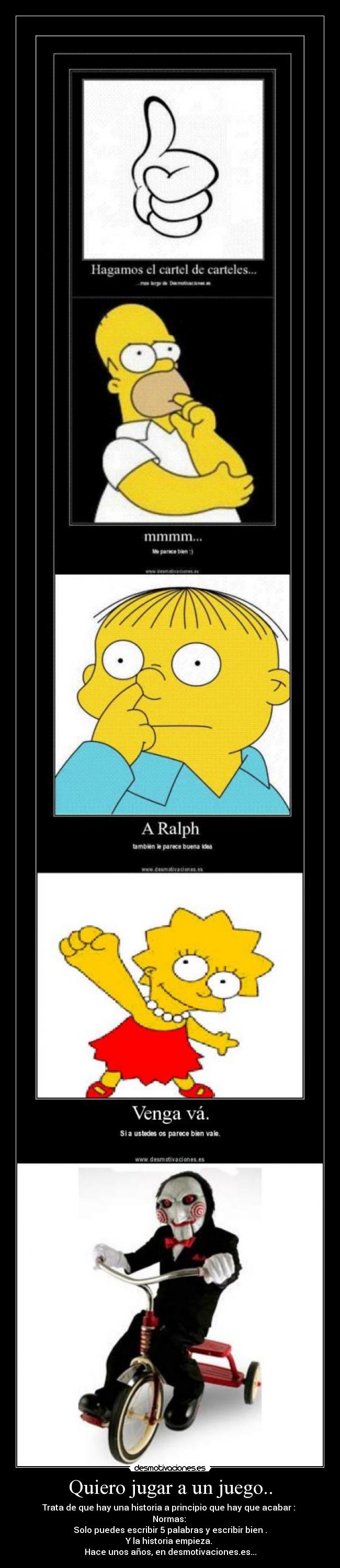 Quiero jugar a un juego.. - Trata de que hay una historia a principio que hay que acabar :
Normas:
Solo puedes escribir 5 palabras y escribir bien .
Y la historia empieza.
Hace unos años, en desmotivaciones.es...
