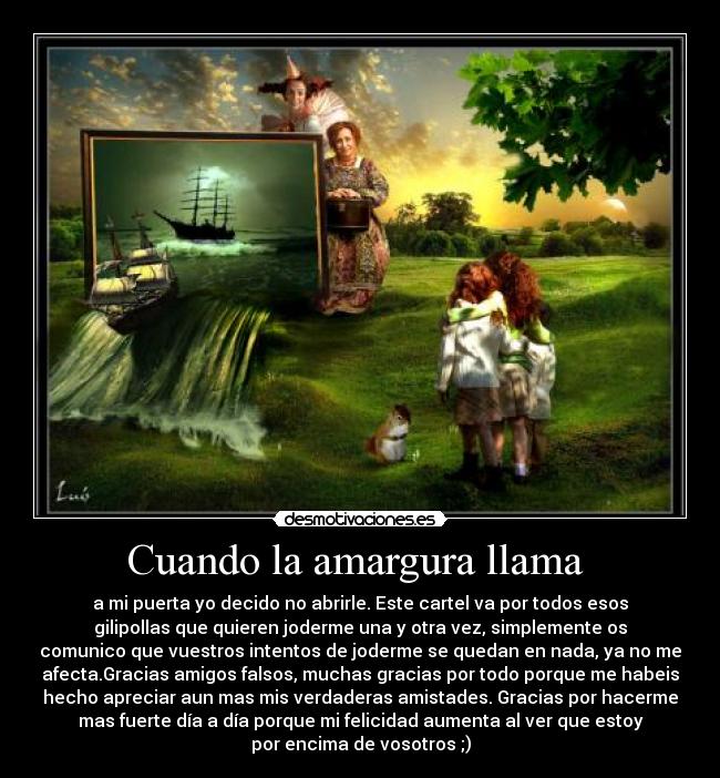 Cuando la amargura llama  - a mi puerta yo decido no abrirle. Este cartel va por todos esos
gilipollas que quieren joderme una y otra vez, simplemente os
comunico que vuestros intentos de joderme se quedan en nada, ya no me
afecta.Gracias amigos falsos, muchas gracias por todo porque me habeis
hecho apreciar aun mas mis verdaderas amistades. Gracias por hacerme
mas fuerte día a día porque mi felicidad aumenta al ver que estoy
por encima de vosotros ;)