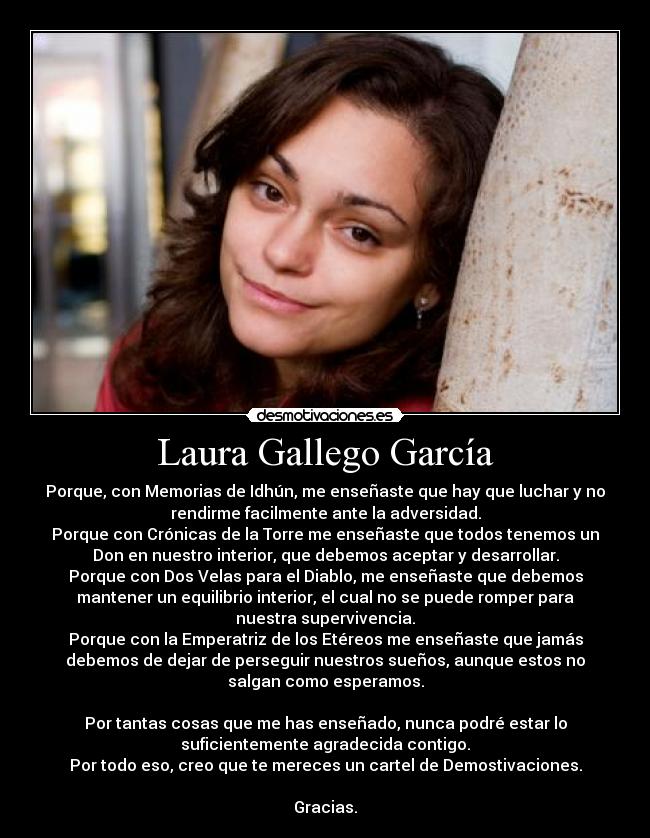 Laura Gallego García - Porque, con Memorias de Idhún, me enseñaste que hay que luchar y no
rendirme facilmente ante la adversidad.
Porque con Crónicas de la Torre me enseñaste que todos tenemos un
Don en nuestro interior, que debemos aceptar y desarrollar.
Porque con Dos Velas para el Diablo, me enseñaste que debemos
mantener un equilibrio interior, el cual no se puede romper para
nuestra supervivencia.
Porque con la Emperatriz de los Etéreos me enseñaste que jamás
debemos de dejar de perseguir nuestros sueños, aunque estos no
salgan como esperamos.

Por tantas cosas que me has enseñado, nunca podré estar lo
suficientemente agradecida contigo.
Por todo eso, creo que te mereces un cartel de Demostivaciones.

Gracias.