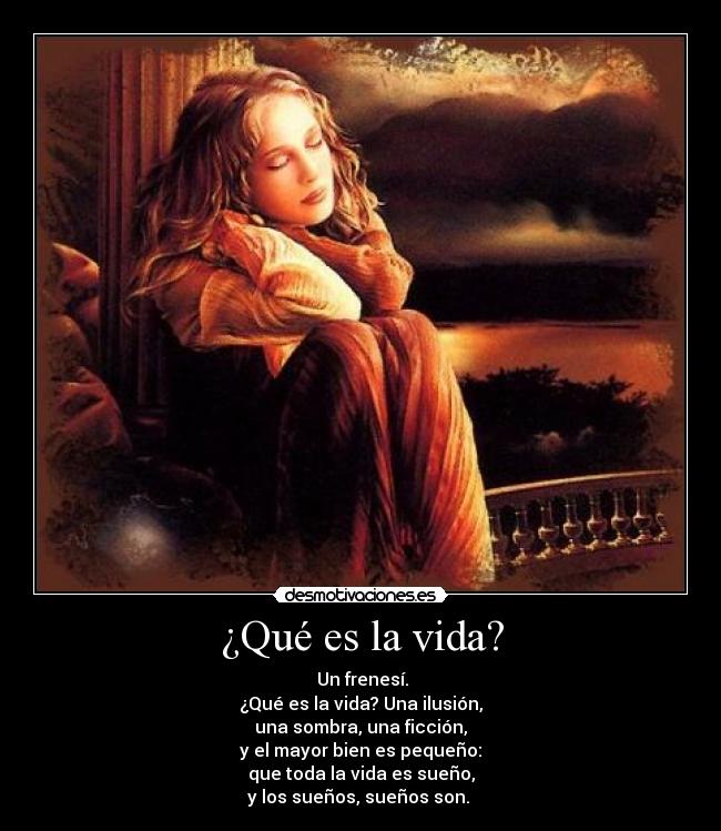 ¿Qué es la vida? -  Un frenesí.
¿Qué es la vida? Una ilusión,
una sombra, una ficción,
y el mayor bien es pequeño:
que toda la vida es sueño,
y los sueños, sueños son. 