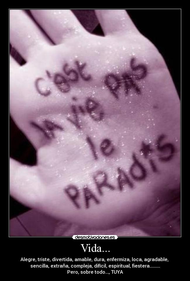 Vida... - Alegre, triste, divertida, amable, dura, enfermiza, loca, agradable,
sencilla, extraña, compleja, difícil, espiritual, fiestera.........
Pero, sobre todo..., TUYA