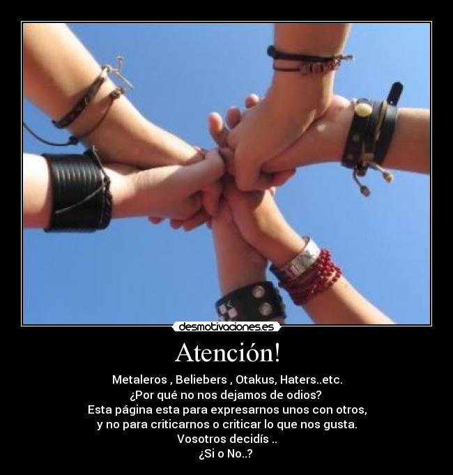 Atención! - Metaleros , Beliebers , Otakus, Haters..etc.
¿Por qué no nos dejamos de odios? 
Esta página esta para expresarnos unos con otros,
y no para criticarnos o criticar lo que nos gusta.
Vosotros decidís ..
¿Si o No..? 
