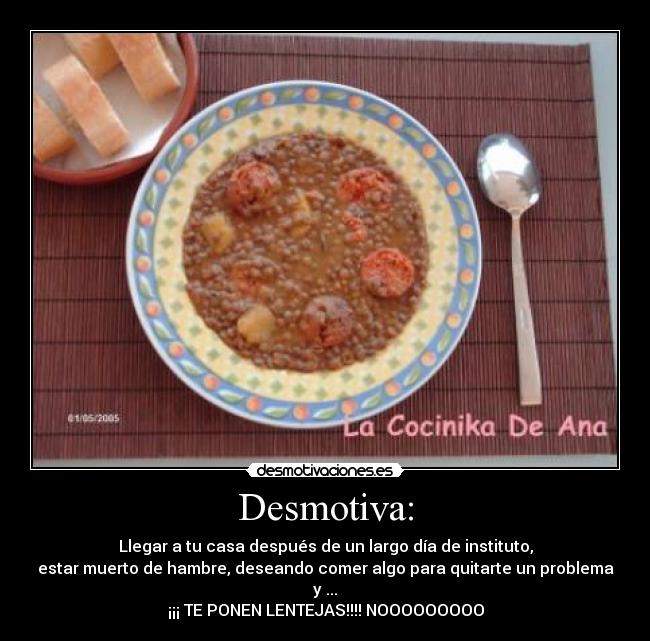 Desmotiva: - Llegar a tu casa después de un largo día de instituto,
estar muerto de hambre, deseando comer algo para quitarte un problema y ...
¡¡¡ TE PONEN LENTEJAS!!!! NOOOOOOOOO