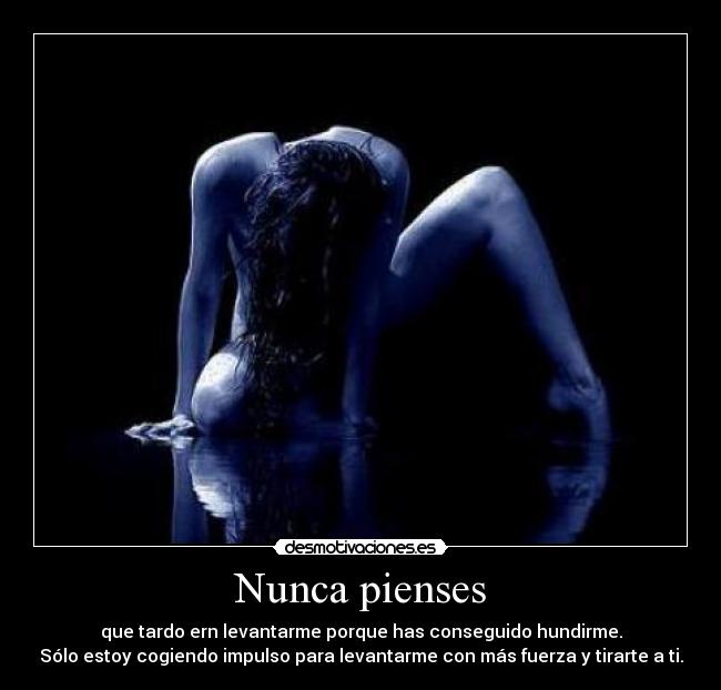 Nunca pienses - que tardo ern levantarme porque has conseguido hundirme.
Sólo estoy cogiendo impulso para levantarme con más fuerza y tirarte a ti.