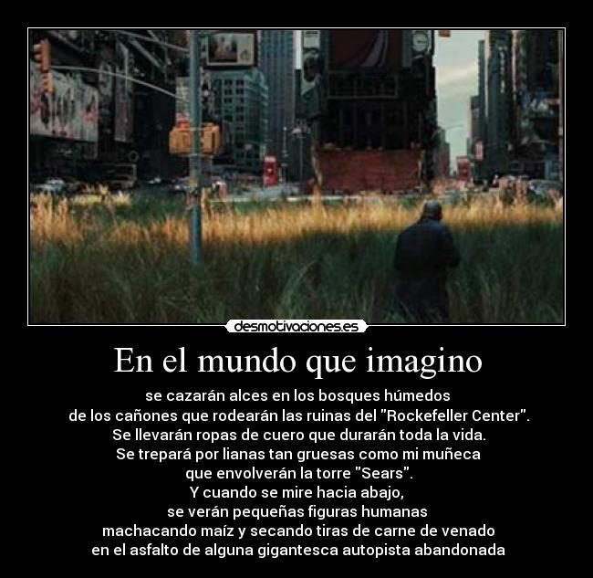 En el mundo que imagino - se cazarán alces en los bosques húmedos
 de los cañones que rodearán las ruinas del Rockefeller Center.
 Se llevarán ropas de cuero que durarán toda la vida.
 Se trepará por lianas tan gruesas como mi muñeca
 que envolverán la torre Sears.
 Y cuando se mire hacia abajo, 
se verán pequeñas figuras humanas
 machacando maíz y secando tiras de carne de venado
 en el asfalto de alguna gigantesca autopista abandonada