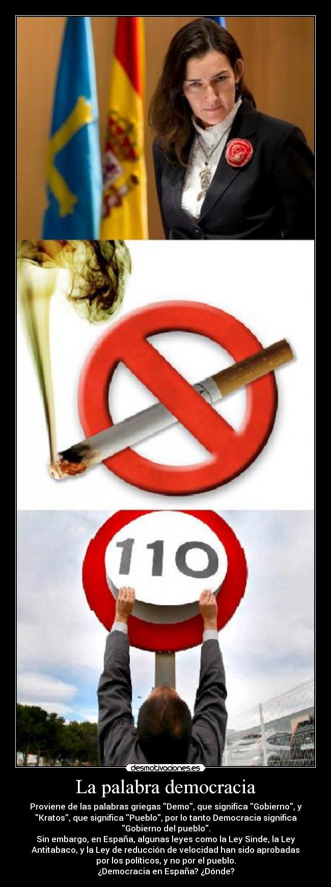 La palabra democracia - Proviene de las palabras griegas Demo, que significa Gobierno, y
Kratos, que significa Pueblo, por lo tanto Democracia significa
Gobierno del pueblo.
Sin embargo, en España, algunas leyes como la Ley Sinde, la Ley
Antitabaco, y la Ley de reducción de velocidad han sido aprobadas
por los políticos, y no por el pueblo.
¿Democracia en España? ¿Dónde?