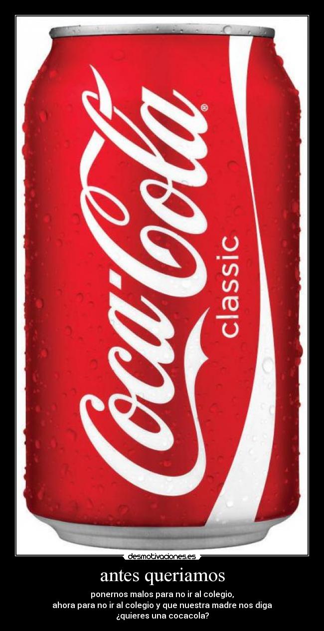 antes queriamos - ponernos malos para no ir al colegio,
ahora para no ir al colegio y que nuestra madre nos diga
¿quieres una cocacola?