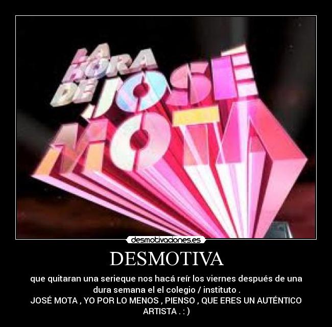 DESMOTIVA - que quitaran una serieque nos hacá reír los viernes después de una
dura semana el el colegio / instituto .
JOSÉ MOTA , YO POR LO MENOS , PIENSO , QUE ERES UN AUTÉNTICO
ARTISTA . : )