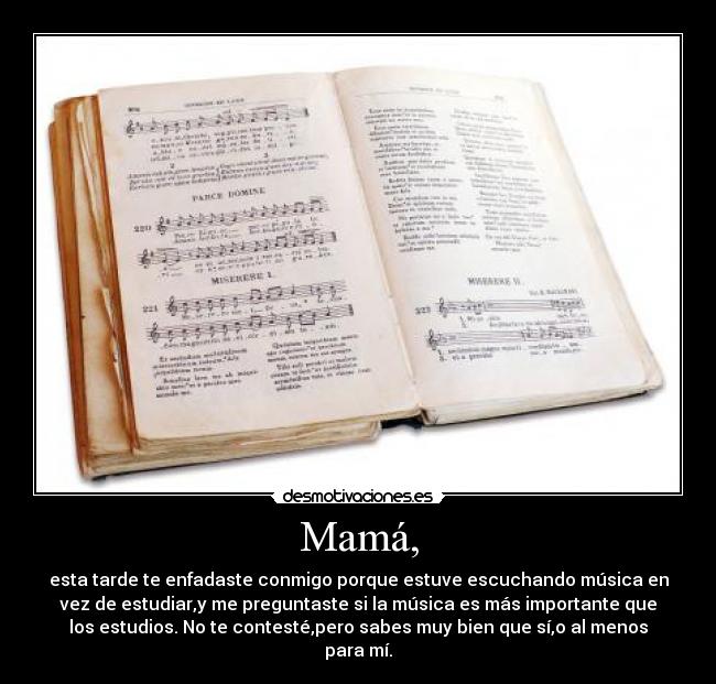 Mamá, - esta tarde te enfadaste conmigo porque estuve escuchando música en
vez de estudiar,y me preguntaste si la música es más importante que
los estudios. No te contesté,pero sabes muy bien que sí,o al menos
para mí.