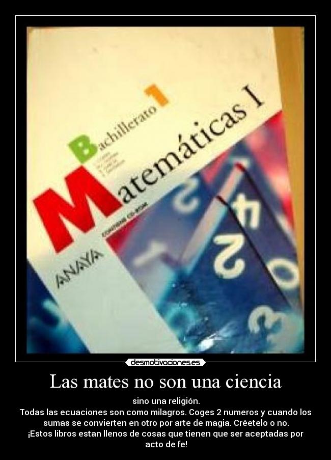 Las mates no son una ciencia - sino una religión.
Todas las ecuaciones son como milagros. Coges 2 numeros y cuando los
sumas se convierten en otro por arte de magia. Créetelo o no.
¡Estos libros estan llenos de cosas que tienen que ser aceptadas por
acto de fe!