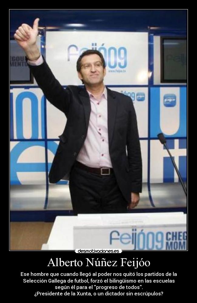 Alberto Núñez Feijóo - Ese hombre que cuando llegó al poder nos quitó los partidos de la
Selección Gallega de futbol, forzó el bilingüismo en las escuelas
según él para el progreso de todos.
¿Presidente de la Xunta, o un dictador sin escrúpulos?