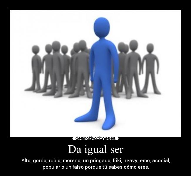 Da igual ser - Alto, gordo, rubio, moreno, un pringado, friki, heavy, emo, asocial,
popular o un falso porque tú sabes cómo eres.