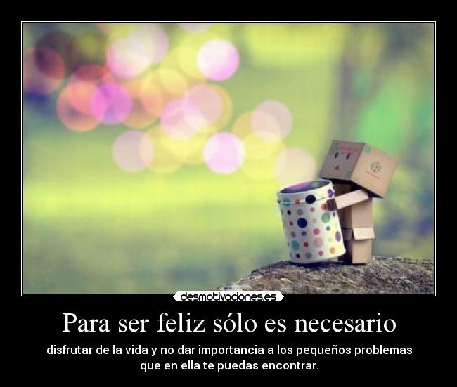 Para ser feliz sólo es necesario - disfrutar de la vida y no dar importancia a los pequeños problemas
que en ella te puedas encontrar.