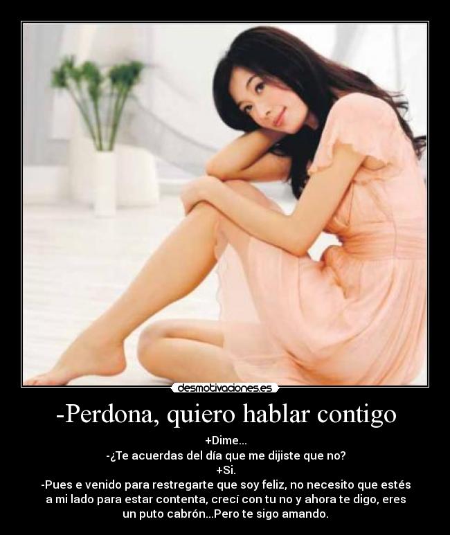 -Perdona, quiero hablar contigo - +Dime...
-¿Te acuerdas del día que me dijiste que no?
+Si.
-Pues e venido para restregarte que soy feliz, no necesito que estés
a mi lado para estar contenta, crecí con tu no y ahora te digo, eres
un puto cabrón...Pero te sigo amando.
