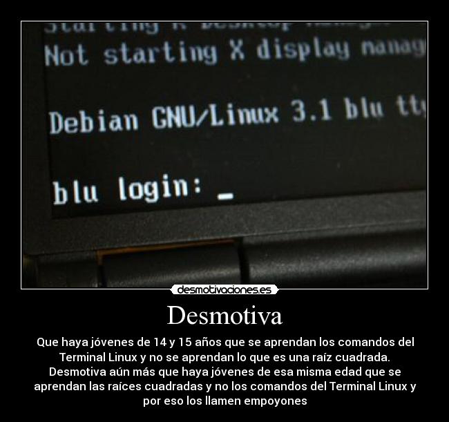 Desmotiva - Que haya jóvenes de 14 y 15 años que se aprendan los comandos del
Terminal Linux y no se aprendan lo que es una raíz cuadrada.
Desmotiva aún más que haya jóvenes de esa misma edad que se
aprendan las raíces cuadradas y no los comandos del Terminal Linux y
por eso los llamen empoyones
