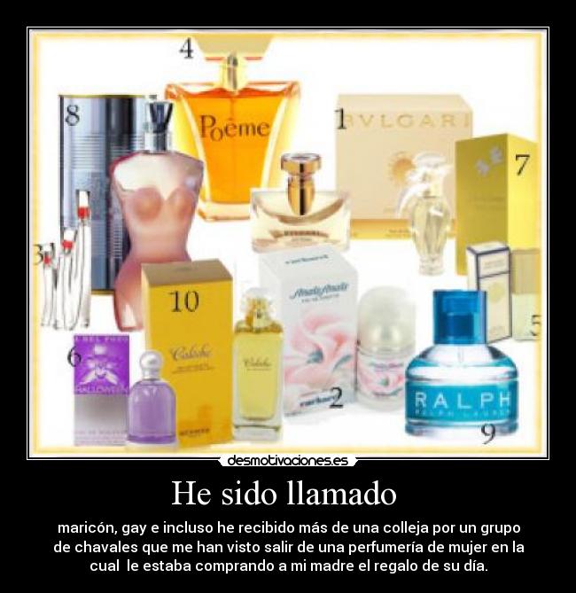 He sido llamado  - maricón, gay e incluso he recibido más de una colleja por un grupo
de chavales que me han visto salir de una perfumería de mujer en la
cual  le estaba comprando a mi madre el regalo de su día.