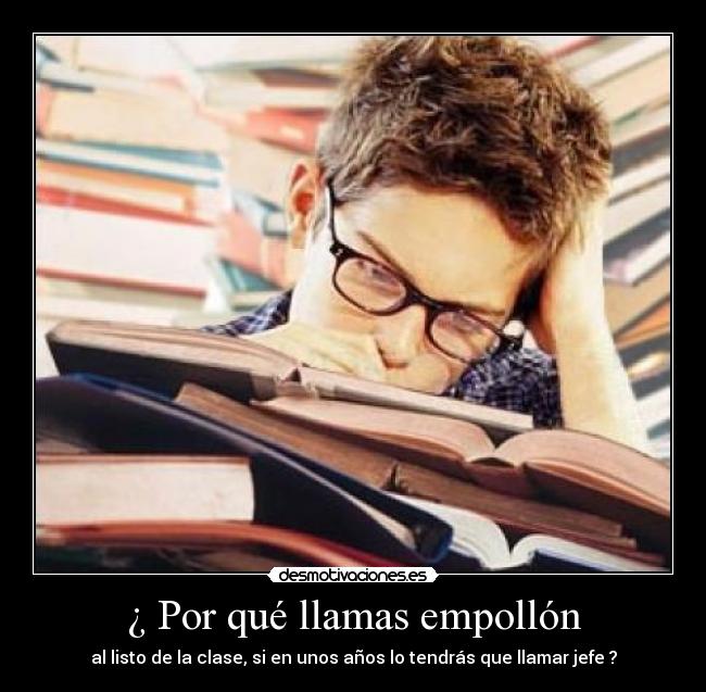 ¿ Por qué llamas empollón - al listo de la clase, si en unos años lo tendrás que llamar jefe ?