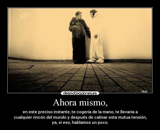Ahora mismo, - en este preciso instante, te cogería de la mano, te llevaría a
cualquier rincón del mundo y después de calmar esta mutua tensión,
ya, si eso, hablamos un poco.