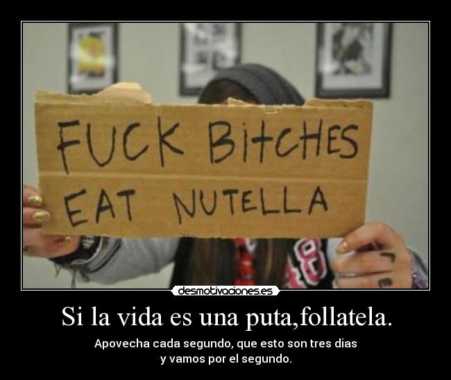 Si la vida es una puta,follatela. - Apovecha cada segundo, que esto son tres dias
y vamos por el segundo.