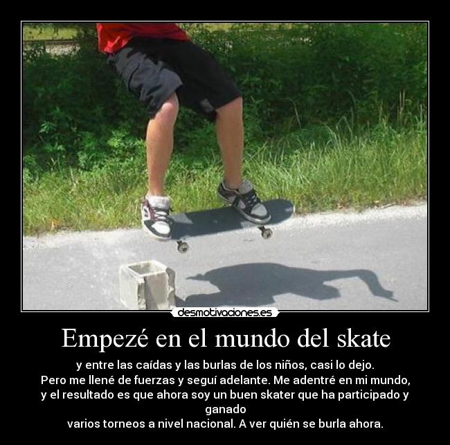 Empezé en el mundo del skate - y entre las caídas y las burlas de los niños, casi lo dejo.
Pero me llené de fuerzas y seguí adelante. Me adentré en mi mundo,
y el resultado es que ahora soy un buen skater que ha participado y ganado
varios torneos a nivel nacional. A ver quién se burla ahora.