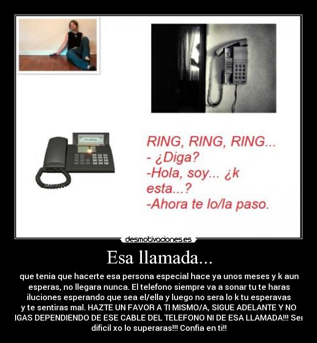 Esa llamada... - que tenia que hacerte esa persona especial hace ya unos meses y k aun
esperas, no llegara nunca. El telefono siempre va a sonar tu te haras
iluciones esperando que sea el/ella y luego no sera lo k tu esperavas
y te sentiras mal. HAZTE UN FAVOR A TI MISMO/A, SIGUE ADELANTE Y NO
SIGAS DEPENDIENDO DE ESE CABLE DEL TELEFONO NI DE ESA LLAMADA!!! Sera
dificil xo lo superaras!!! Confia en ti!!